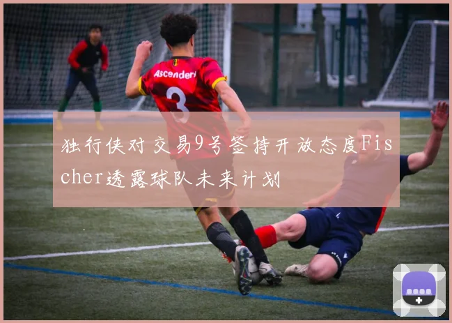 独行侠对交易9号签持开放态度Fischer透露球队未来计划