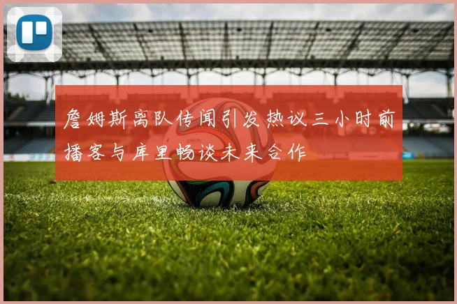 詹姆斯离队传闻引发热议三小时前播客与库里畅谈未来合作