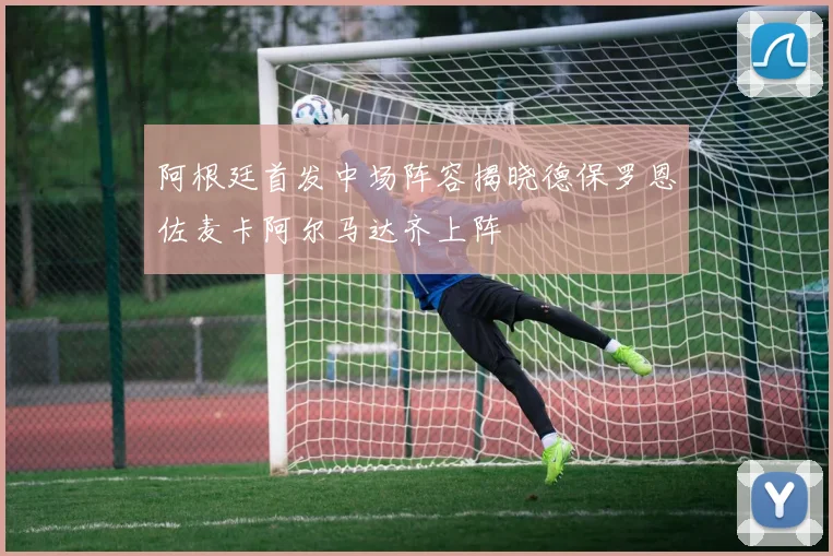 阿根廷首发中场阵容揭晓德保罗恩佐麦卡阿尔马达齐上阵