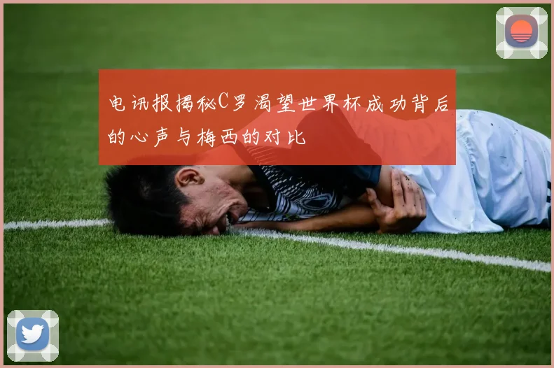 电讯报揭秘C罗渴望世界杯成功背后的心声与梅西的对比