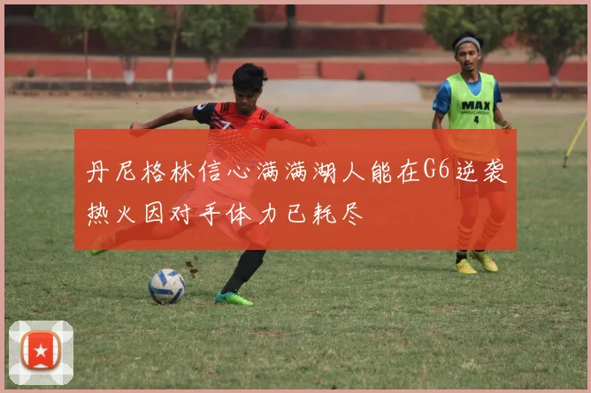 丹尼格林信心满满湖人能在G6逆袭热火因对手体力已耗尽