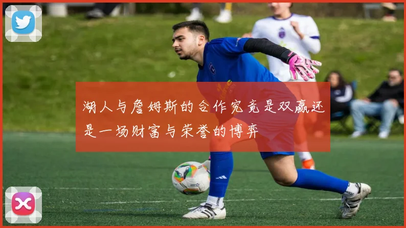 湖人与詹姆斯的合作究竟是双赢还是一场财富与荣誉的博弈