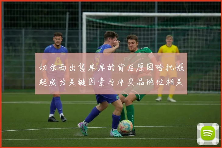 切尔西出售库库的背后原因哈托崛起成为关键因素与非卖品地位相关
