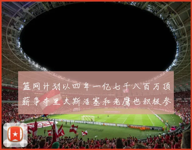 篮网计划以四年一亿七千八百万顶薪争夺里夫斯活塞和老鹰也积极参与竞标