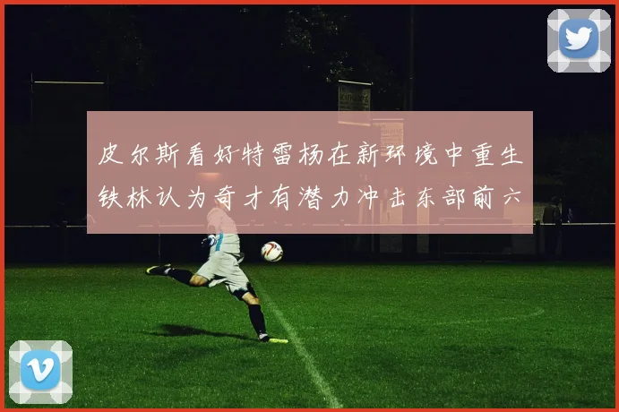 皮尔斯看好特雷杨在新环境中重生铁林认为奇才有潜力冲击东部前六名