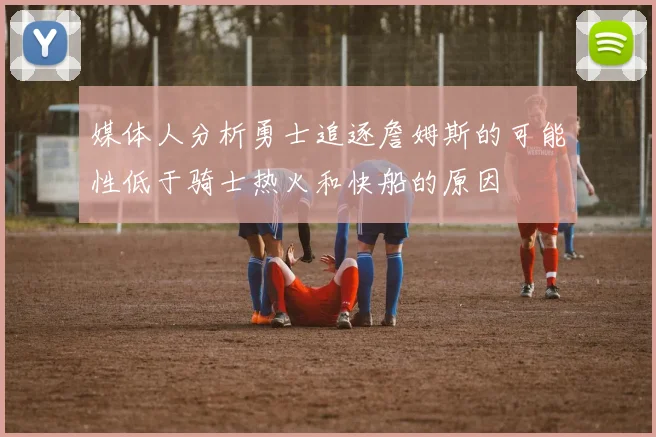 媒体人分析勇士追逐詹姆斯的可能性低于骑士热火和快船的原因
