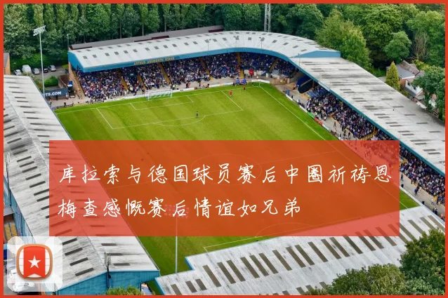 库拉索与德国球员赛后中圈祈祷恩梅查感慨赛后情谊如兄弟