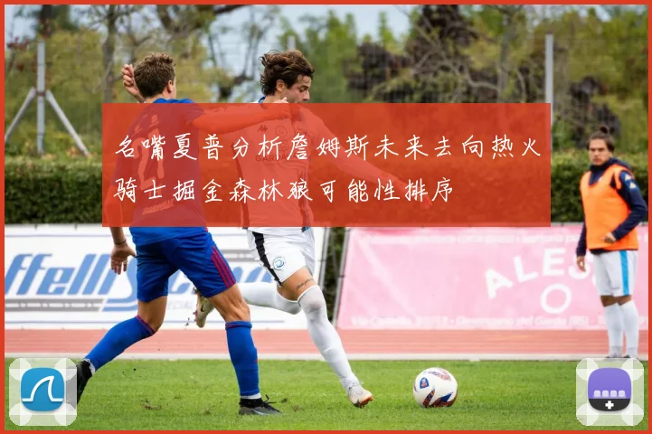 名嘴夏普分析詹姆斯未来去向热火骑士掘金森林狼可能性排序