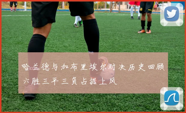哈兰德与加布里埃尔对决历史回顾六胜三平三负占据上风