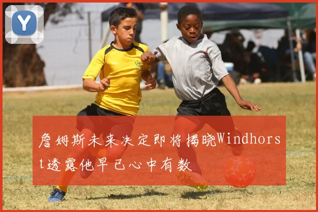 詹姆斯未来决定即将揭晓Windhorst透露他早已心中有数
