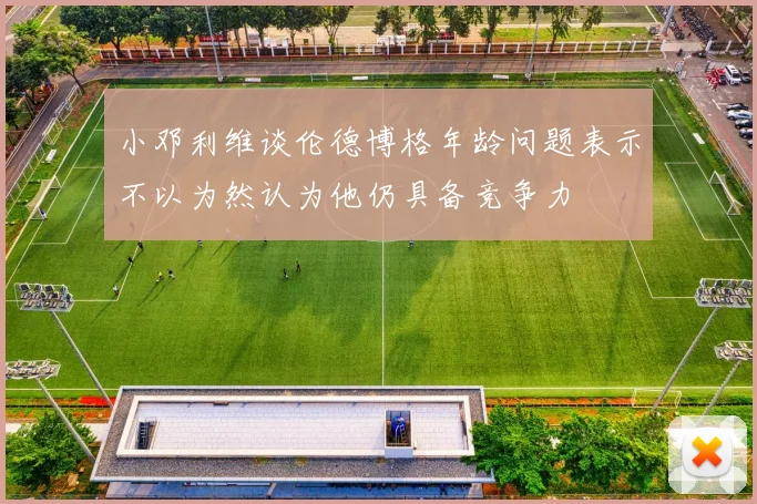 小邓利维谈伦德博格年龄问题表示不以为然认为他仍具备竞争力