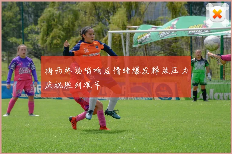 梅西终场哨响后情绪爆发释放压力庆祝胜利艰辛